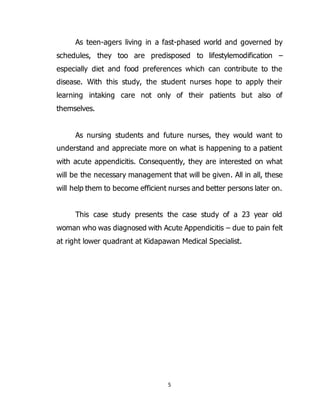 5
As teen-agers living in a fast-phased world and governed by
schedules, they too are predisposed to lifestylemodification –
especially diet and food preferences which can contribute to the
disease. With this study, the student nurses hope to apply their
learning intaking care not only of their patients but also of
themselves.
As nursing students and future nurses, they would want to
understand and appreciate more on what is happening to a patient
with acute appendicitis. Consequently, they are interested on what
will be the necessary management that will be given. All in all, these
will help them to become efficient nurses and better persons later on.
This case study presents the case study of a 23 year old
woman who was diagnosed with Acute Appendicitis – due to pain felt
at right lower quadrant at Kidapawan Medical Specialist.
 