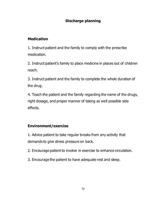 52
Discharge planning
Medication
1. Instruct patient and the family to comply with the prescribe
medication.
2. Instruct patient’s family to place medicine in places out of children
reach.
3. Instruct patient and the family to complete the whole duration of
the drug.
4. Teach the patient and the family regarding the name of the drugs,
right dosage, and proper manner of taking as well possible side
effects.
Environment/exercise
1. Advice patient to take regular breaks from any activity that
demands to give stress pressure on back.
2. Encourage patient to involve in exercise to enhance circulation.
3. Encourage the patient to have adequate rest and sleep.
 