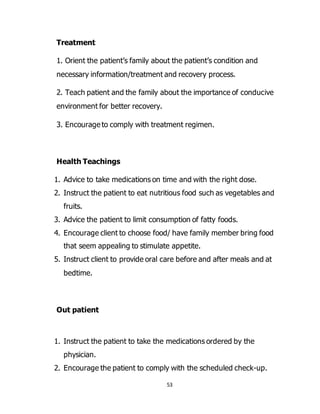 53
Treatment
1. Orient the patient’s family about the patient’s condition and
necessary information/treatment and recovery process.
2. Teach patient and the family about the importance of conducive
environment for better recovery.
3. Encourage to comply with treatment regimen.
Health Teachings
1. Advice to take medications on time and with the right dose.
2. Instruct the patient to eat nutritious food such as vegetables and
fruits.
3. Advice the patient to limit consumption of fatty foods.
4. Encourage client to choose food/ have family member bring food
that seem appealing to stimulate appetite.
5. Instruct client to provide oral care before and after meals and at
bedtime.
Out patient
1. Instruct the patient to take the medications ordered by the
physician.
2. Encourage the patient to comply with the scheduled check-up.
 