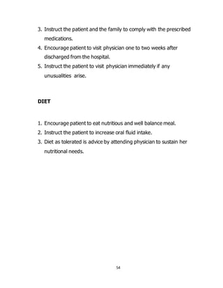 54
3. Instruct the patient and the family to comply with the prescribed
medications.
4. Encourage patient to visit physician one to two weeks after
discharged from the hospital.
5. Instruct the patient to visit physician immediately if any
unusualities arise.
DIET
1. Encourage patient to eat nutritious and well balance meal.
2. Instruct the patient to increase oral fluid intake.
3. Diet as tolerated is advice by attending physician to sustain her
nutritional needs.
 