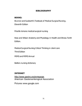 55
BIBLIOGRAPHY
BOOKS:
Brunner and Suddarth’s Textbook of Medical Surgical Nursing.
Eleventh Edition
Priscilla lemone medical surgical nursing
Ross and Wilson Anatomy and Physiology in Health and Illness.Tenth
Edition.
Medical Surgical Nursing Critical Thinking in client care
Third Edition
MIMS and MIMS Annual
Baillers nursing dictionary
INTERNET
http://www.gastro.org/wmspage.
American Gasteroenterogical Association
Pictures www.google.com
 