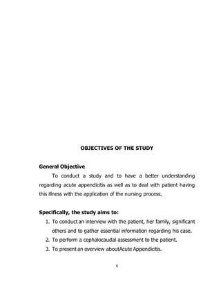 6
OBJECTIVES OF THE STUDY
General Objective
To conduct a study and to have a better understanding
regarding acute appendicitis as well as to deal with patient having
this illness with the application of the nursing process.
Specifically, the study aims to:
1. To conduct an interview with the patient, her family, significant
others and to gather essential information regarding his case.
2. To perform a cephalocaudal assessment to the patient.
3. To present an overview aboutAcute Appendicitis.
 
