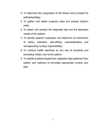 7
4. To determine the progression of the illness and to present its
pathophysiology.
5. To gather and obtain progress notes and present doctor’s
order.
6. To obtain and present the diagnostic test and the laboratory
results of the patient.
7. To identify patient’s medication and determine its mechanism
of action, indication, side-effects, contraindications and
corresponding nursing responsibilities.
8. To conduct health teachings as one way of providing and
promoting holistic care to the patient.
9. To identify problems based from subjective data gathered from
patient and watchers to formulate appropriate nursing care
plan.
 
