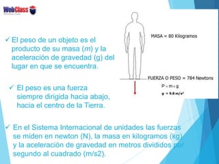  El peso de un objeto es el
producto de su masa (m) y la
aceleración de gravedad (g) del
lugar en que se encuentra.
 El ...