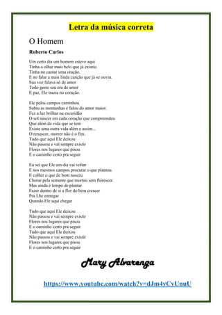Letra da música correta
O Homem
Roberto Carlos
Um certo dia um homem esteve aqui
Tinha o olhar mais belo que já existiu
Tinha no cantar uma oração.
E no falar a mais linda canção que já se ouviu.
Sua voz falava só de amor
Todo gesto seu era de amor
E paz, Ele trazia no coração.
Ele pelos campos caminhou
Subiu as montanhas e falou do amor maior.
Fez a luz brilhar na escuridão
O sol nascer em cada coração que compreendeu
Que além da vida que se tem
Existe uma outra vida além e assim...
O renascer, morrer não é o fim.
Tudo que aqui Ele deixou
Não passou e vai sempre existir
Flores nos lugares que pisou
E o caminho certo pra seguir
Eu sei que Ele um dia vai voltar
E nos mesmos campos procurar o que plantou.
E colher o que de bom nasceu
Chorar pela semente que morreu sem florescer.
Mas ainda é tempo de plantar
Fazer dentro de si a flor do bem crescer
Pra Lhe entregar
Quando Ele aqui chegar
Tudo que aqui Ele deixou
Não passou e vai sempre existir
Flores nos lugares que pisou
E o caminho certo pra seguir
Tudo que aqui Ele deixou
Não passou e vai sempre existir
Flores nos lugares que pisou
E o caminho certo pra seguir
Mary Alvarenga
https://www.youtube.com/watch?v=dJm4yCyUnuU
 