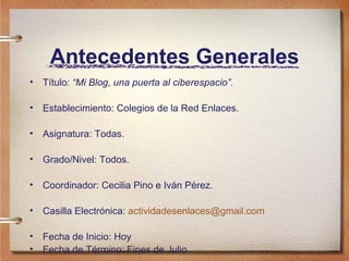 Antecedentes Generales T ítulo:  “Mi Blog, una puerta al ciberespacio”. Establecimiento: Colegios de la Red Enlaces. Asignatura: Todas. Grado/Nivel: Todos. Coordinador: Cecilia Pino e Iván Pérez. Casilla Electr ónica:  [email_address] Fecha de Inicio: Hoy Fecha de T érmino: Fines de Julio 