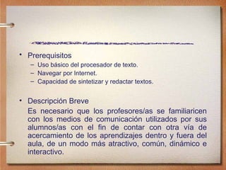 Prerequisitos   Uso b ásico del procesador de texto. Navegar por Internet. Capacidad de sintetizar y redactar textos. Descripci ón Breve  Es necesario que los profesores/as se familiaricen con los medios de comunicación utilizados por sus alumnos/as con el fin de contar con otra vía de acercamiento de los aprendizajes dentro y fuera del aula, de un modo más atractivo, común, dinámico e interactivo. 