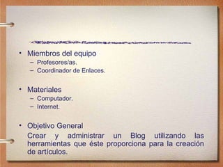 Miembros del equipo Profesores/as. Coordinador de Enlaces. Materiales Computador. Internet. Objetivo General Crear y administrar un Blog utilizando las herramientas que  éste proporciona para la creación de artículos. 