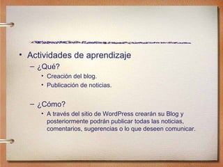 Actividades de aprendizaje ¿Qu é? Creación del blog. Publicación de noticias. ¿Cómo? A trav és del sitio de WordPress crearán su Blog y posteriormente podrán publicar todas las noticias, comentarios, sugerencias o lo que deseen comunicar. 