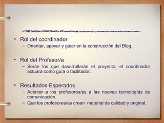 Rol del coordinador Orientar, apoyar y guiar en la construcci ón del Blog. Rol del Profesor/a Ser án los que desarrollarán el proyecto, el coordinador actuará como guía o facilitador. Resultados Esperados Acercar a los profesores/as a las nuevas tecnolog ías de comunicación. Que los profesores/as creen  material de calidad y original. 