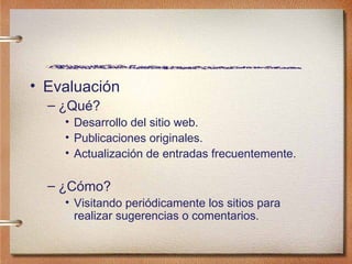 Evaluaci ón ¿Qu é? Desarrollo del sitio web. Publicaciones originales. Actualización de entradas frecuentemente. ¿Cómo? Visitando periódicamente los sitios para realizar sugerencias o comentarios. 