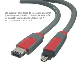 Los puertos y conectores de Tipo A son pequeños  y rectangulares, y suelen utilizarse para enchufar  un dispositivo en un puerto USB de Tipo A  en un ordenador o en un hub.  