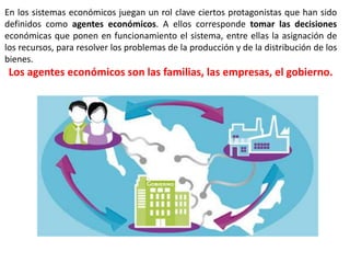 En los sistemas económicos juegan un rol clave ciertos protagonistas que han sido
definidos como agentes económicos. A ellos corresponde tomar las decisiones
económicas que ponen en funcionamiento el sistema, entre ellas la asignación de
los recursos, para resolver los problemas de la producción y de la distribución de los
bienes.
Los agentes económicos son las familias, las empresas, el gobierno.
 