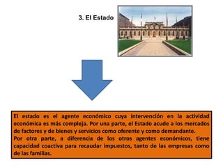 3. El Estado
El estado es el agente económico cuya intervención en la actividad
económica es más compleja. Por una parte, el Estado acude a los mercados
de factores y de bienes y servicios como oferente y como demandante.
Por otra parte, a diferencia de los otros agentes económicos, tiene
capacidad coactiva para recaudar impuestos, tanto de las empresas como
de las familias.
 