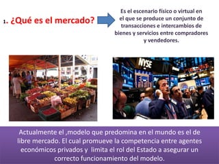1. ¿Qué es el mercado?
Es el escenario físico o virtual en
el que se produce un conjunto de
transacciones e intercambios de
bienes y servicios entre compradores
y vendedores.
Actualmente el ,modelo que predomina en el mundo es el de
libre mercado. El cual promueve la competencia entre agentes
económicos privados y limita el rol del Estado a asegurar un
correcto funcionamiento del modelo.
 