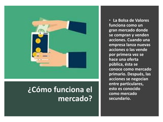¿Cómo funciona el
mercado?
• La Bolsa de Valores
funciona como un
gran mercado donde
se compran y venden
acciones. Cuando una
empresa lanza nuevas
acciones o las vende
por primera vez se
hace una oferta
pública, ésta se
conoce como mercado
primario. Después, las
acciones se negocian
entre particulares,
esto es conocido
como mercado
secundario.
 
