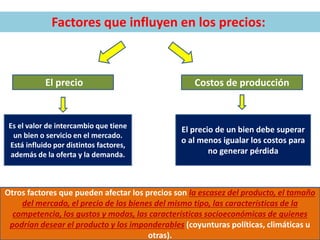 Factores que influyen en los precios:
El precio Costos de producción
El precio de un bien debe superar
o al menos igualar los costos para
no generar pérdida
Es el valor de intercambio que tiene
un bien o servicio en el mercado.
Está influido por distintos factores,
además de la oferta y la demanda.
Otros factores que pueden afectar los precios son la escasez del producto, el tamaño
del mercado, el precio de los bienes del mismo tipo, las características de la
competencia, los gustos y modas, las características socioeconómicas de quienes
podrían desear el producto y los imponderables (coyunturas políticas, climáticas u
otras).
 