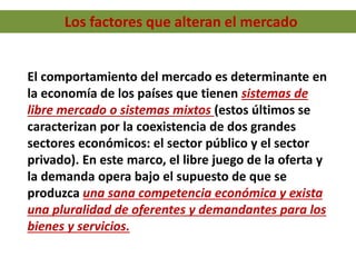 Los factores que alteran el mercado
El comportamiento del mercado es determinante en
la economía de los países que tienen sistemas de
libre mercado o sistemas mixtos (estos últimos se
caracterizan por la coexistencia de dos grandes
sectores económicos: el sector público y el sector
privado). En este marco, el libre juego de la oferta y
la demanda opera bajo el supuesto de que se
produzca una sana competencia económica y exista
una pluralidad de oferentes y demandantes para los
bienes y servicios.
 