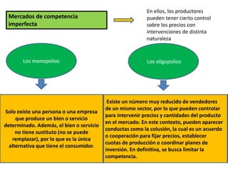Mercados de competencia
imperfecta
En ellos, los productores
pueden tener cierto control
sobre los precios con
intervenciones de distinta
naturaleza
Los monopolios Los oligopolios
Solo existe una persona o una empresa
que produce un bien o servicio
determinado. Además, el bien o servicio
no tiene sustituto (no se puede
remplazar), por lo que es la única
alternativa que tiene el consumidor.
Existe un número muy reducido de vendedores
de un mismo sector, por lo que pueden controlar
para intervenir precios y cantidades del producto
en el mercado. En este contexto, pueden aparecer
conductas como la colusión, la cual es un acuerdo
o cooperación para fijar precios, establecer
cuotas de producción o coordinar planes de
inversión. En definitiva, se busca limitar la
competencia.
 