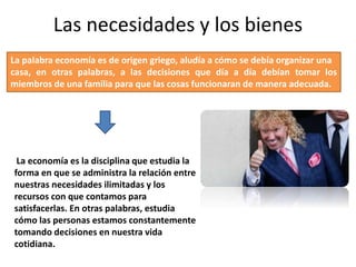 Las necesidades y los bienes
La palabra economía es de origen griego, aludía a cómo se debía organizar una
casa, en otras palabras, a las decisiones que día a día debían tomar los
miembros de una familia para que las cosas funcionaran de manera adecuada.
La economía es la disciplina que estudia la
forma en que se administra la relación entre
nuestras necesidades ilimitadas y los
recursos con que contamos para
satisfacerlas. En otras palabras, estudia
cómo las personas estamos constantemente
tomando decisiones en nuestra vida
cotidiana.
 