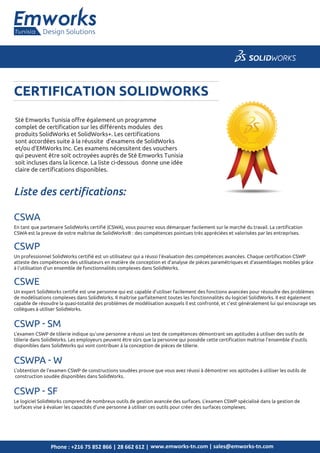 CERTIFICATION SOLIDWORKS
www.emworks-tn.com | sales@emworks-tn.comPhone : +216 75 852 866 | 28 662 612 |
Sté Emworks Tunisia oﬀre également un programme
complet de certiﬁcation sur les diﬀérents modules des
produits SolidWorks et SolidWorks+. Les certiﬁcations
sont accordées suite à la réussite d’examens de SolidWorks
et/ou d’EMWorks Inc. Ces examens nécessitent des vouchers
qui peuvent être soit octroyées auprès de Sté Emworks Tunisia
soit incluses dans la licence. La liste ci-dessous donne une idée
claire de certiﬁcations disponibles.
CERTIFICATION SOLIDWORKS
qui peuvent être soit octroyées auprès de Sté Emworks Tunisia
soit incluses dans la licence. La liste ci-dessous donne une idée
Design SolutionsTunisia
CSWA
En tant que partenaire SolidWorks certiﬁé (CSWA), vous pourrez vous démarquer facilement sur le marché du travail. La certiﬁcation
CSWA est la preuve de votre maîtrise de SolidWorks® : des compétences pointues très appréciées et valorisées par les entreprises.
CSWP
Un professionnel SolidWorks certiﬁé est un utilisateur qui a réussi l'évaluation des compétences avancées. Chaque certiﬁcation CSWP
atteste des compétences des utilisateurs en matière de conception et d'analyse de pièces paramétriques et d'assemblages mobiles grâce
à l'utilisation d'un ensemble de fonctionnalités complexes dans SolidWorks.
CSWE
Un expert SolidWorks certiﬁé est une personne qui est capable d'utiliser facilement des fonctions avancées pour résoudre des problèmes
de modélisations complexes dans SolidWorks. Il maîtrise parfaitement toutes les fonctionnalités du logiciel SolidWorks. Il est également
capable de résoudre la quasi-totalité des problèmes de modélisation auxquels il est confronté, et c'est généralement lui qui encourage ses
collègues à utiliser SolidWorks.
Liste des certiﬁcations:
CSWP - SM
L'examen CSWP de tôlerie indique qu'une personne a réussi un test de compétences démontrant ses aptitudes à utiliser des outils de
tôlerie dans SolidWorks. Les employeurs peuvent être sûrs que la personne qui possède cette certiﬁcation maîtrise l'ensemble d'outils
disponibles dans SolidWorks qui vont contribuer à la conception de pièces de tôlerie.
CSWPA - W
L'obtention de l'examen CSWP de constructions soudées prouve que vous avez réussi à démontrer vos aptitudes à utiliser les outils de
construction soudée disponibles dans SolidWorks.
CSWP - SF
Le logiciel SolidWorks comprend de nombreux outils de gestion avancée des surfaces. L'examen CSWP spécialisé dans la gestion de
surfaces vise à évaluer les capacités d'une personne à utiliser ces outils pour créer des surfaces complexes.
 