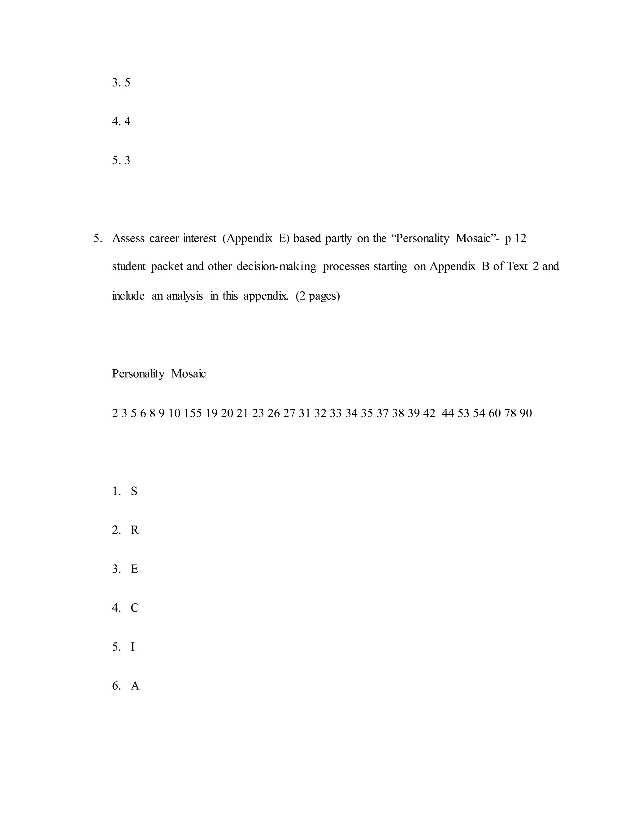 3. 5
4. 4
5. 3
5. Assess career interest (Appendix E) based partly on the “Personality Mosaic”- p 12
student packet and other decision-making processes starting on Appendix B of Text 2 and
include an analysis in this appendix. (2 pages)
Personality Mosaic
2 3 5 6 8 9 10 155 19 20 21 23 26 27 31 32 33 34 35 37 38 39 42 44 53 54 60 78 90
1. S
2. R
3. E
4. C
5. I
6. A
 