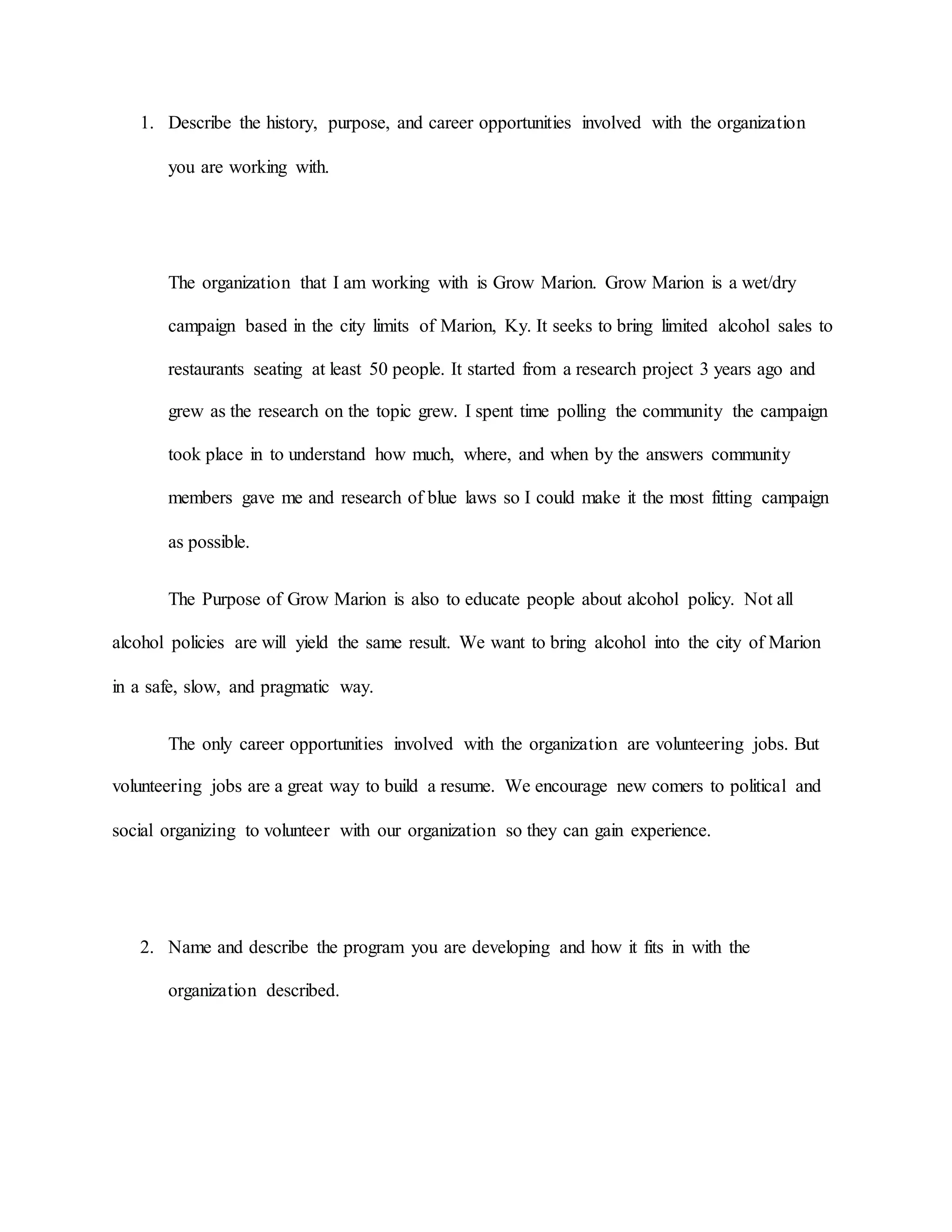 1. Describe the history, purpose, and career opportunities involved with the organization
you are working with.
The organization that I am working with is Grow Marion. Grow Marion is a wet/dry
campaign based in the city limits of Marion, Ky. It seeks to bring limited alcohol sales to
restaurants seating at least 50 people. It started from a research project 3 years ago and
grew as the research on the topic grew. I spent time polling the community the campaign
took place in to understand how much, where, and when by the answers community
members gave me and research of blue laws so I could make it the most fitting campaign
as possible.
The Purpose of Grow Marion is also to educate people about alcohol policy. Not all
alcohol policies are will yield the same result. We want to bring alcohol into the city of Marion
in a safe, slow, and pragmatic way.
The only career opportunities involved with the organization are volunteering jobs. But
volunteering jobs are a great way to build a resume. We encourage new comers to political and
social organizing to volunteer with our organization so they can gain experience.
2. Name and describe the program you are developing and how it fits in with the
organization described.
 