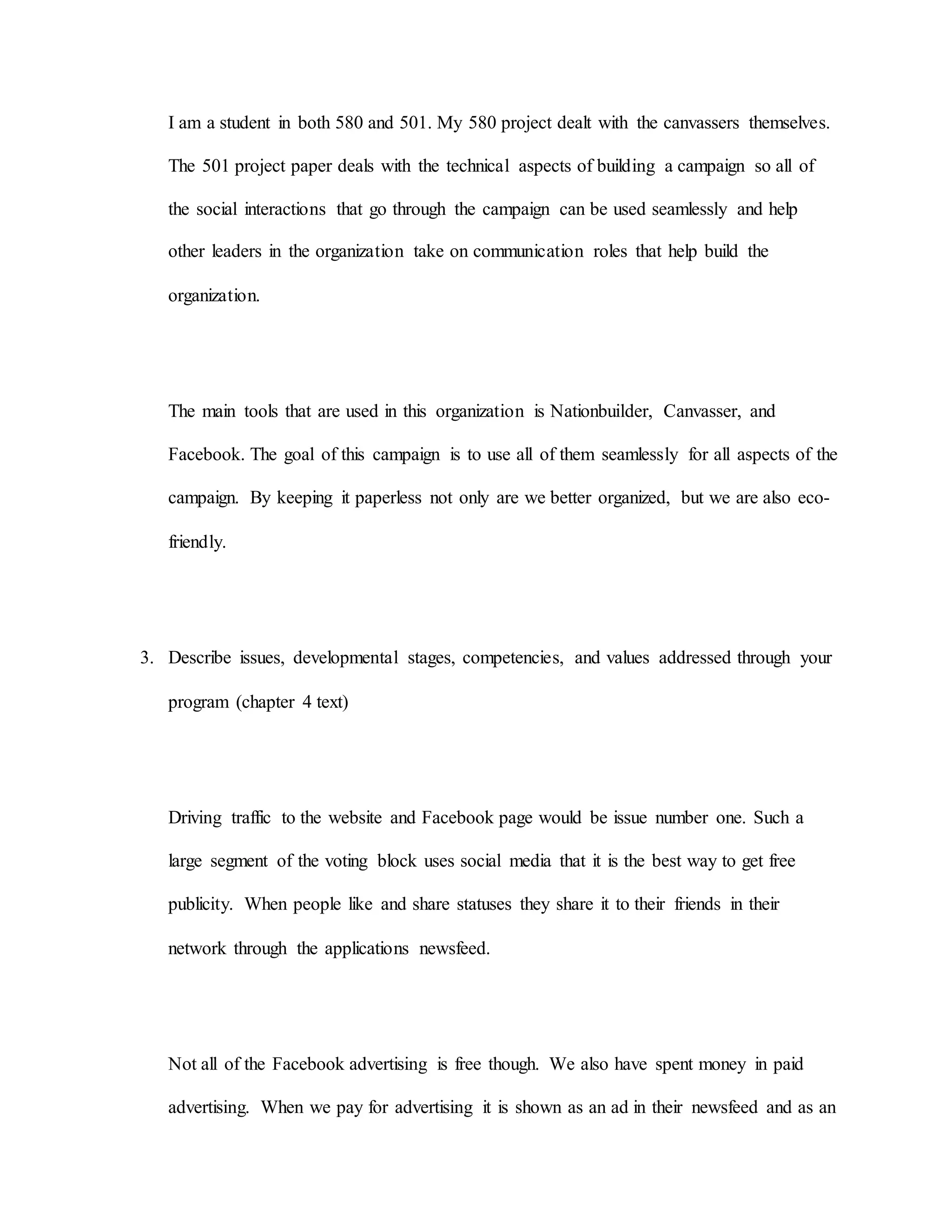 I am a student in both 580 and 501. My 580 project dealt with the canvassers themselves.
The 501 project paper deals with the technical aspects of building a campaign so all of
the social interactions that go through the campaign can be used seamlessly and help
other leaders in the organization take on communication roles that help build the
organization.
The main tools that are used in this organization is Nationbuilder, Canvasser, and
Facebook. The goal of this campaign is to use all of them seamlessly for all aspects of the
campaign. By keeping it paperless not only are we better organized, but we are also eco-
friendly.
3. Describe issues, developmental stages, competencies, and values addressed through your
program (chapter 4 text)
Driving traffic to the website and Facebook page would be issue number one. Such a
large segment of the voting block uses social media that it is the best way to get free
publicity. When people like and share statuses they share it to their friends in their
network through the applications newsfeed.
Not all of the Facebook advertising is free though. We also have spent money in paid
advertising. When we pay for advertising it is shown as an ad in their newsfeed and as an
 