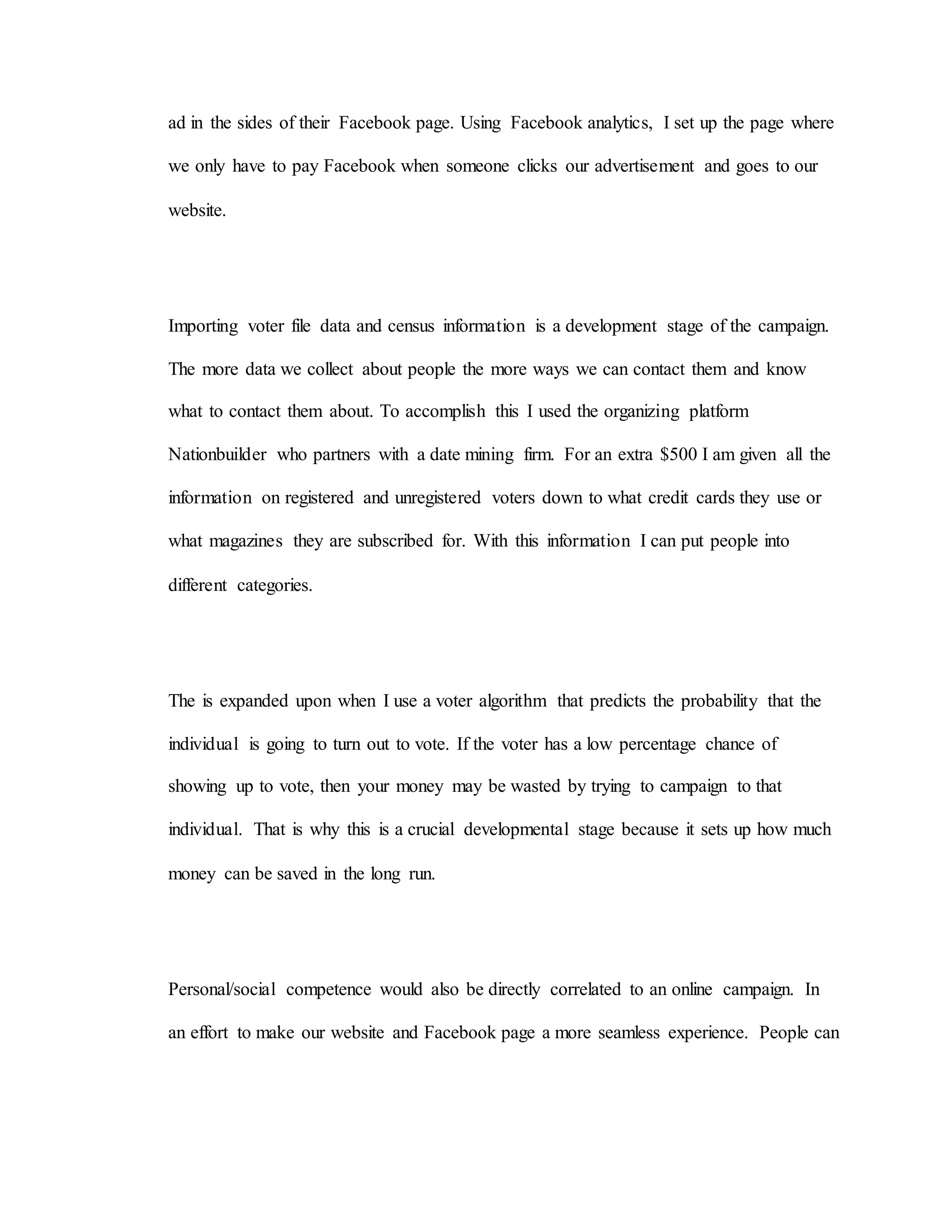 ad in the sides of their Facebook page. Using Facebook analytics, I set up the page where
we only have to pay Facebook when someone clicks our advertisement and goes to our
website.
Importing voter file data and census information is a development stage of the campaign.
The more data we collect about people the more ways we can contact them and know
what to contact them about. To accomplish this I used the organizing platform
Nationbuilder who partners with a date mining firm. For an extra $500 I am given all the
information on registered and unregistered voters down to what credit cards they use or
what magazines they are subscribed for. With this information I can put people into
different categories.
The is expanded upon when I use a voter algorithm that predicts the probability that the
individual is going to turn out to vote. If the voter has a low percentage chance of
showing up to vote, then your money may be wasted by trying to campaign to that
individual. That is why this is a crucial developmental stage because it sets up how much
money can be saved in the long run.
Personal/social competence would also be directly correlated to an online campaign. In
an effort to make our website and Facebook page a more seamless experience. People can
 