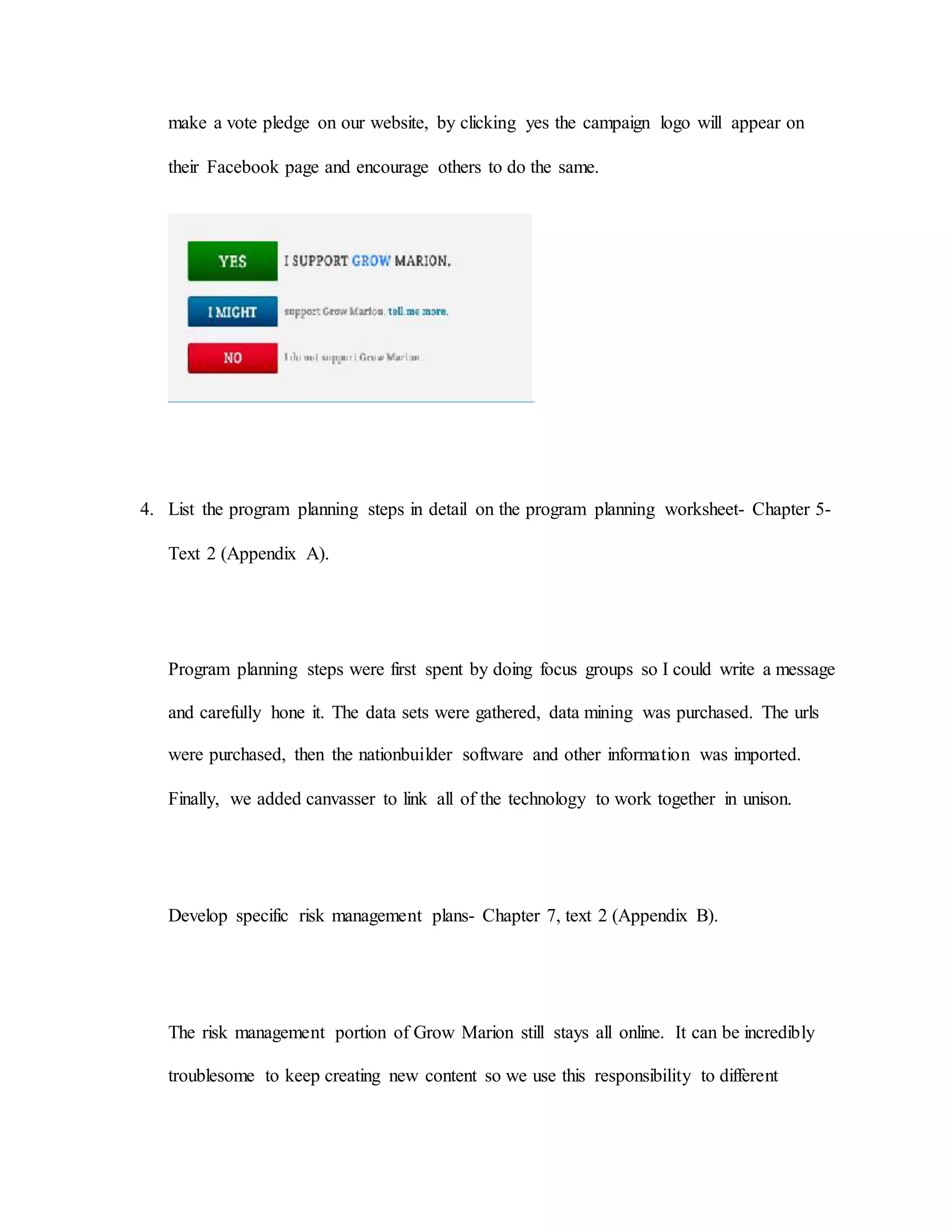 make a vote pledge on our website, by clicking yes the campaign logo will appear on
their Facebook page and encourage others to do the same.
4. List the program planning steps in detail on the program planning worksheet- Chapter 5-
Text 2 (Appendix A).
Program planning steps were first spent by doing focus groups so I could write a message
and carefully hone it. The data sets were gathered, data mining was purchased. The urls
were purchased, then the nationbuilder software and other information was imported.
Finally, we added canvasser to link all of the technology to work together in unison.
Develop specific risk management plans- Chapter 7, text 2 (Appendix B).
The risk management portion of Grow Marion still stays all online. It can be incredibly
troublesome to keep creating new content so we use this responsibility to different
 
