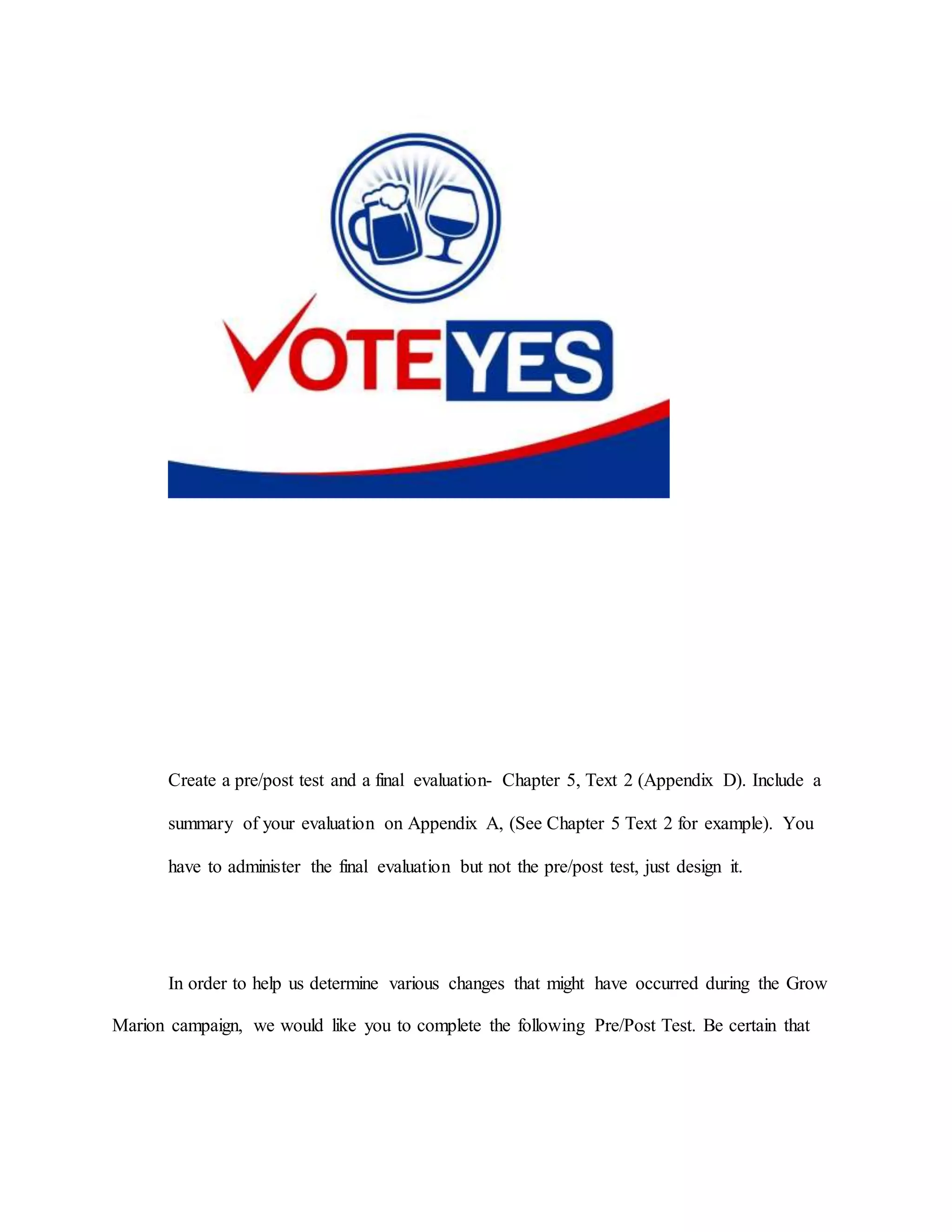 Create a pre/post test and a final evaluation- Chapter 5, Text 2 (Appendix D). Include a
summary of your evaluation on Appendix A, (See Chapter 5 Text 2 for example). You
have to administer the final evaluation but not the pre/post test, just design it.
In order to help us determine various changes that might have occurred during the Grow
Marion campaign, we would like you to complete the following Pre/Post Test. Be certain that
 