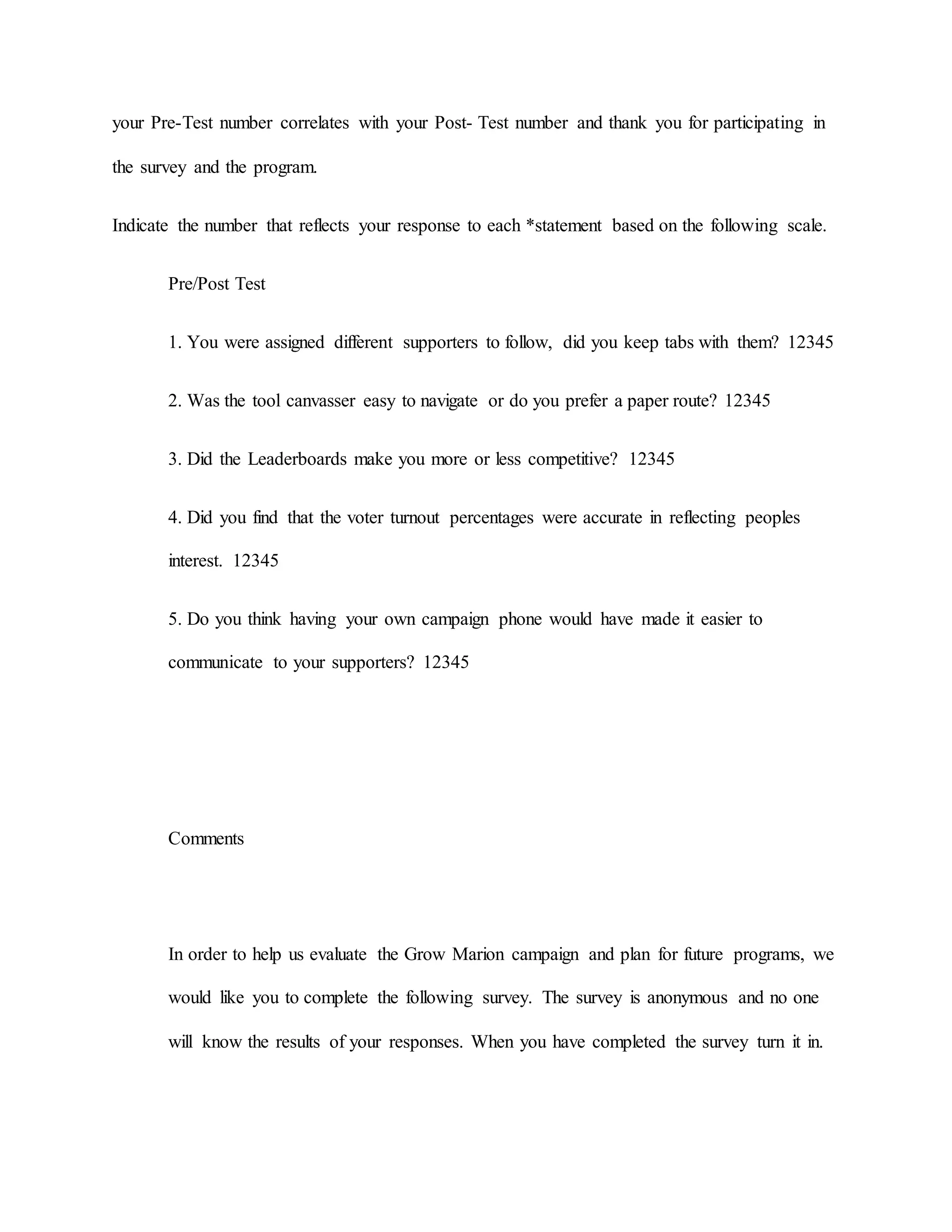 your Pre-Test number correlates with your Post- Test number and thank you for participating in
the survey and the program.
Indicate the number that reflects your response to each *statement based on the following scale.
Pre/Post Test
1. You were assigned different supporters to follow, did you keep tabs with them? 12345
2. Was the tool canvasser easy to navigate or do you prefer a paper route? 12345
3. Did the Leaderboards make you more or less competitive? 12345
4. Did you find that the voter turnout percentages were accurate in reflecting peoples
interest. 12345
5. Do you think having your own campaign phone would have made it easier to
communicate to your supporters? 12345
Comments
In order to help us evaluate the Grow Marion campaign and plan for future programs, we
would like you to complete the following survey. The survey is anonymous and no one
will know the results of your responses. When you have completed the survey turn it in.
 