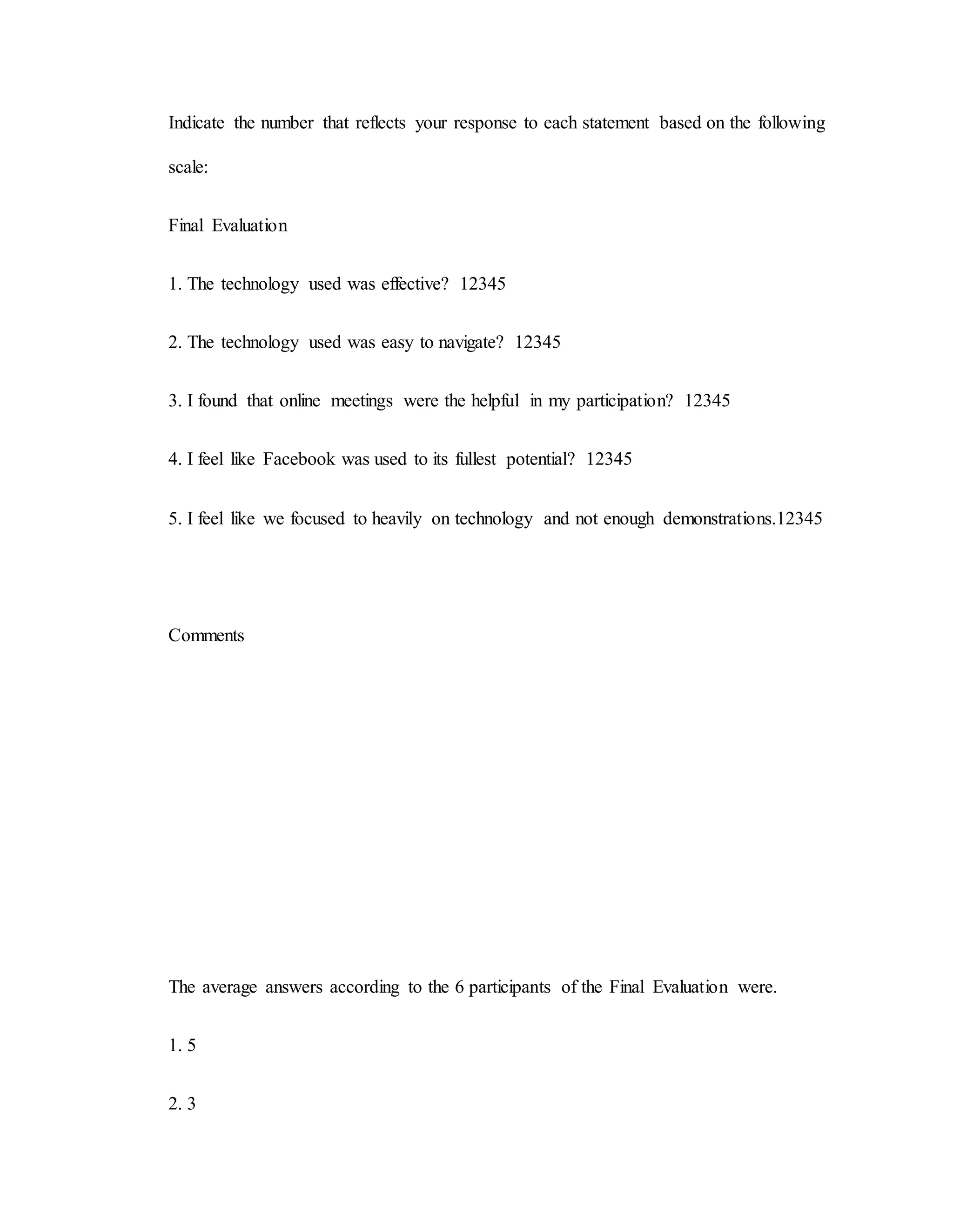 Indicate the number that reflects your response to each statement based on the following
scale:
Final Evaluation
1. The technology used was effective? 12345
2. The technology used was easy to navigate? 12345
3. I found that online meetings were the helpful in my participation? 12345
4. I feel like Facebook was used to its fullest potential? 12345
5. I feel like we focused to heavily on technology and not enough demonstrations.12345
Comments
The average answers according to the 6 participants of the Final Evaluation were.
1. 5
2. 3
 