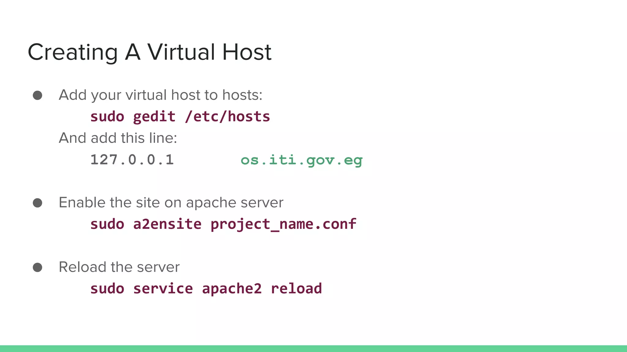 Creating A Virtual Host
● Add your virtual host to hosts:
sudo gedit /etc/hosts
And add this line:
127.0.0.1 os.iti.gov.eg
● Enable the site on apache server
sudo a2ensite project_name.conf
● Reload the server
sudo service apache2 reload
 