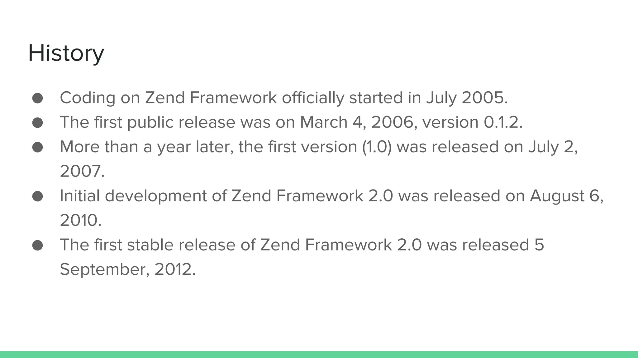 History
● Coding on Zend Framework officially started in July 2005.
● The first public release was on March 4, 2006, version 0.1.2.
● More than a year later, the first version (1.0) was released on July 2,
2007.
● Initial development of Zend Framework 2.0 was released on August 6,
2010.
● The first stable release of Zend Framework 2.0 was released 5
September, 2012.
 