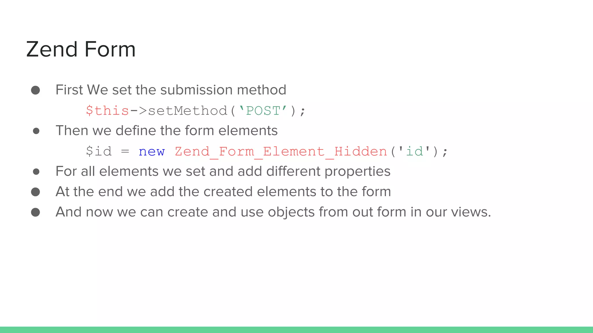 Zend Form
● First We set the submission method
$this->setMethod(‘POST’);
● Then we define the form elements
$id = new Zend_Form_Element_Hidden('id');
● For all elements we set and add different properties
● At the end we add the created elements to the form
● And now we can create and use objects from out form in our views.
 