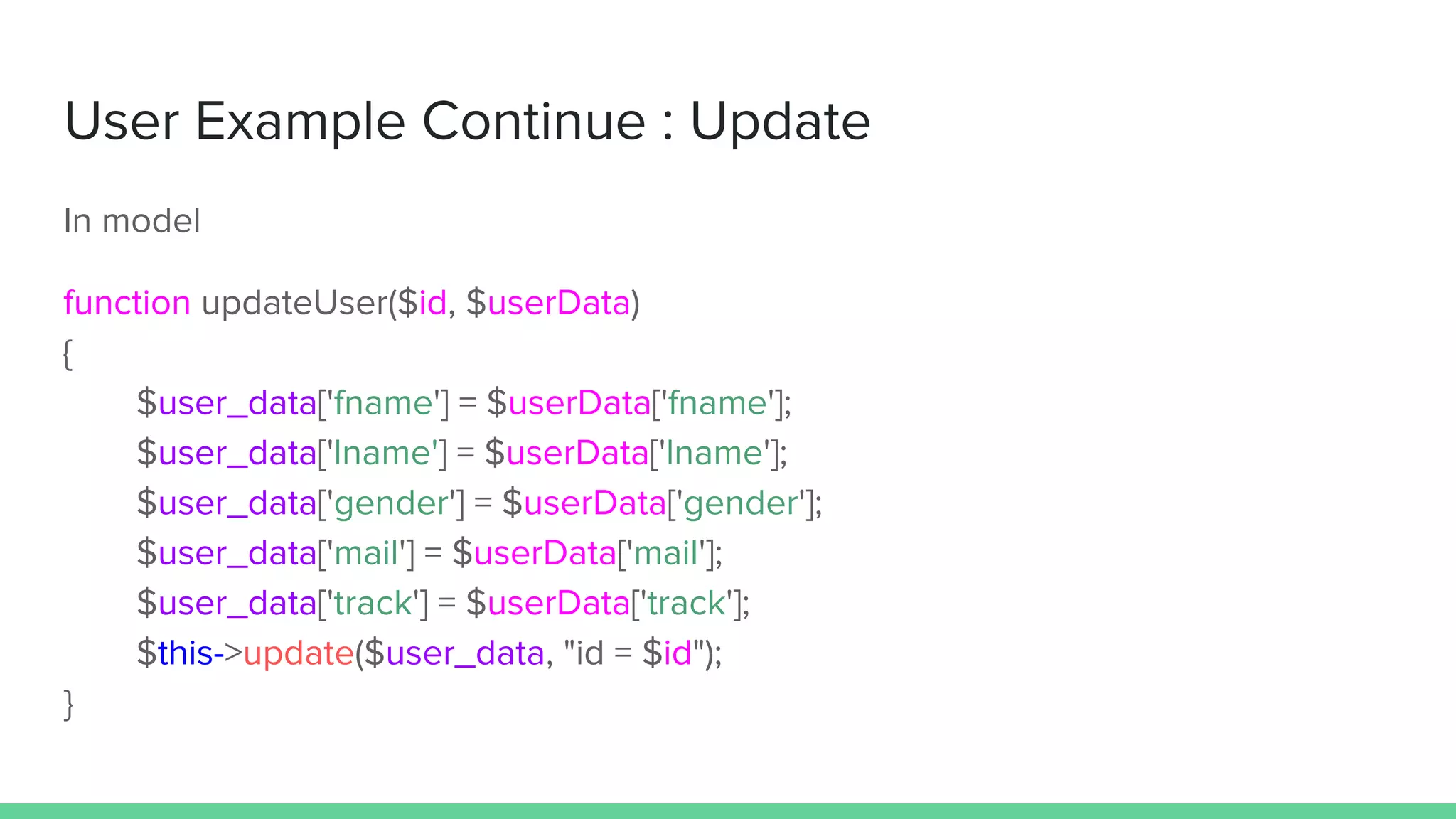 User Example Continue : Update
In model
function updateUser($id, $userData)
{
$user_data['fname'] = $userData['fname'];
$user_data['lname'] = $userData['lname'];
$user_data['gender'] = $userData['gender'];
$user_data['mail'] = $userData['mail'];
$user_data['track'] = $userData['track'];
$this->update($user_data, "id = $id");
}
 