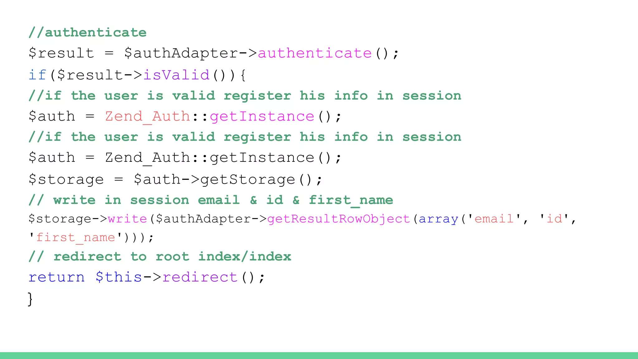 //authenticate
$result = $authAdapter->authenticate();
if($result->isValid()){
//if the user is valid register his info in session
$auth = Zend_Auth::getInstance();
//if the user is valid register his info in session
$auth = Zend_Auth::getInstance();
$storage = $auth->getStorage();
// write in session email & id & first_name
$storage->write($authAdapter->getResultRowObject(array('email', 'id',
'first_name')));
// redirect to root index/index
return $this->redirect();
}
 