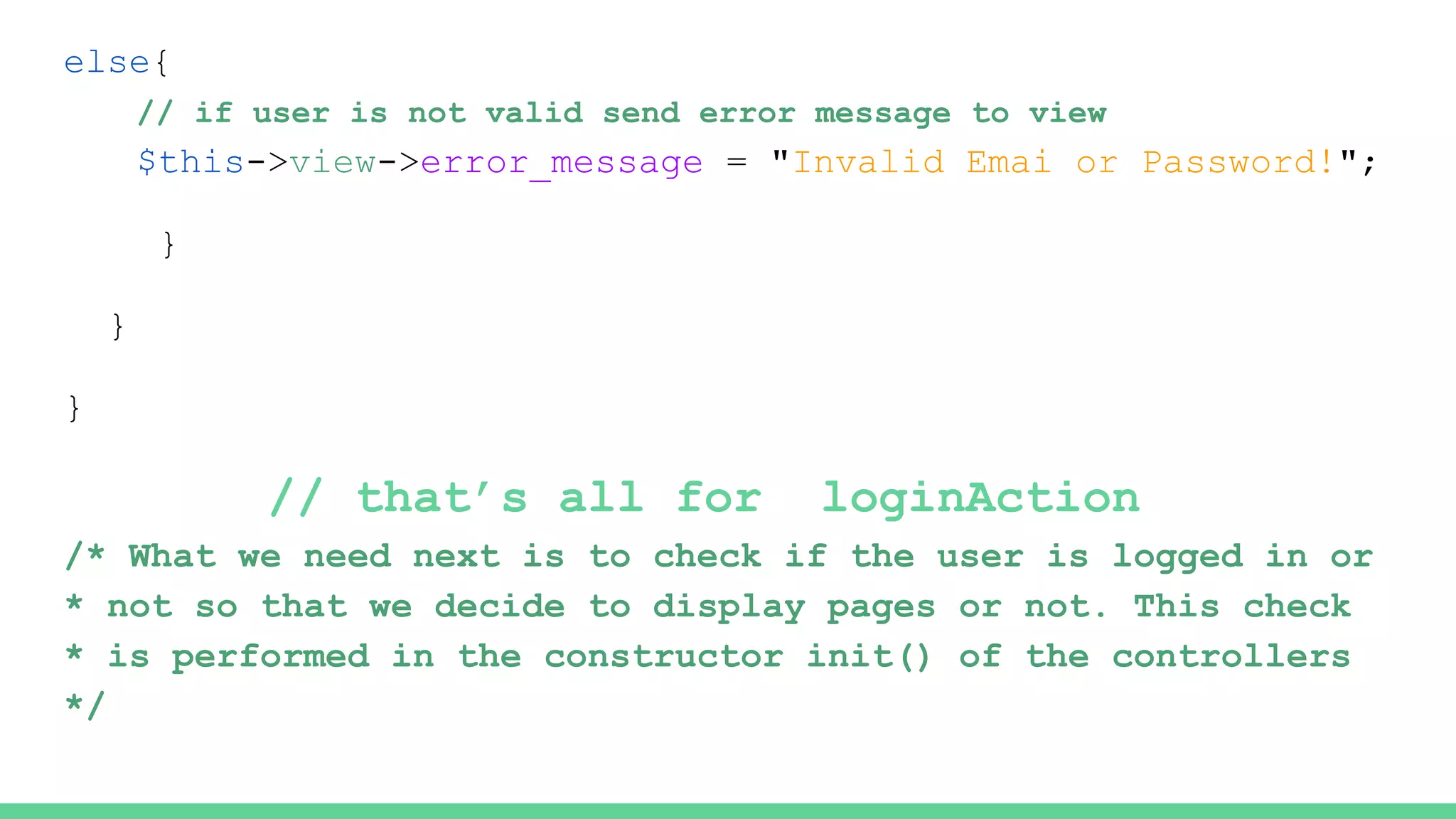 else{
// if user is not valid send error message to view
$this->view->error_message = "Invalid Emai or Password!";
}
}
}
// that’s all for loginAction
/* What we need next is to check if the user is logged in or
* not so that we decide to display pages or not. This check
* is performed in the constructor init() of the controllers
*/
 