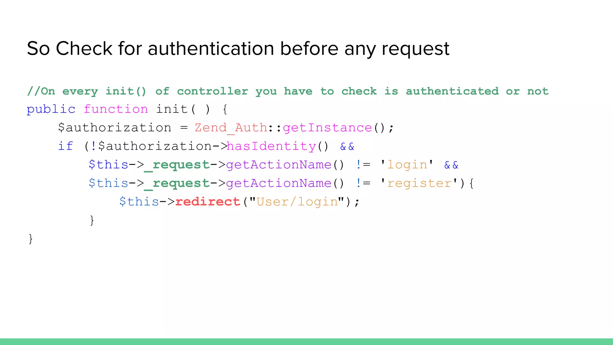 So Check for authentication before any request
//On every init() of controller you have to check is authenticated or not
public function init( ) {
$authorization = Zend_Auth::getInstance();
if (!$authorization->hasIdentity() &&
$this->_request->getActionName() != 'login' &&
$this->_request->getActionName() != 'register'){
$this->redirect("User/login");
}
}
 