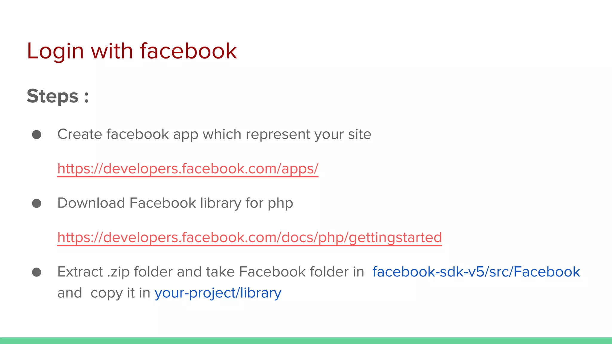 Login with facebook
Steps :
● Create facebook app which represent your site
https://developers.facebook.com/apps/
● Download Facebook library for php
https://developers.facebook.com/docs/php/gettingstarted
● Extract .zip folder and take Facebook folder in facebook-sdk-v5/src/Facebook
and copy it in your-project/library
 