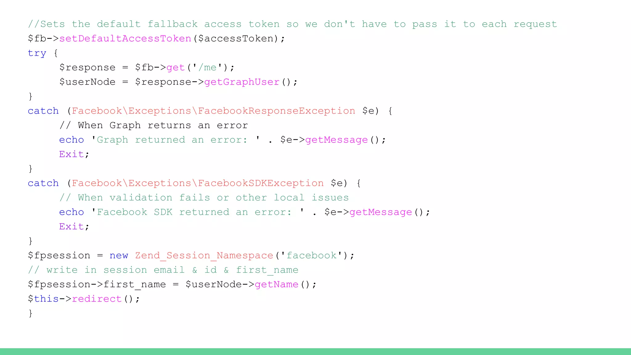//Sets the default fallback access token so we don't have to pass it to each request
$fb->setDefaultAccessToken($accessToken);
try {
$response = $fb->get('/me');
$userNode = $response->getGraphUser();
}
catch (FacebookExceptionsFacebookResponseException $e) {
// When Graph returns an error
echo 'Graph returned an error: ' . $e->getMessage();
Exit;
}
catch (FacebookExceptionsFacebookSDKException $e) {
// When validation fails or other local issues
echo 'Facebook SDK returned an error: ' . $e->getMessage();
Exit;
}
$fpsession = new Zend_Session_Namespace('facebook');
// write in session email & id & first_name
$fpsession->first_name = $userNode->getName();
$this->redirect();
}
 