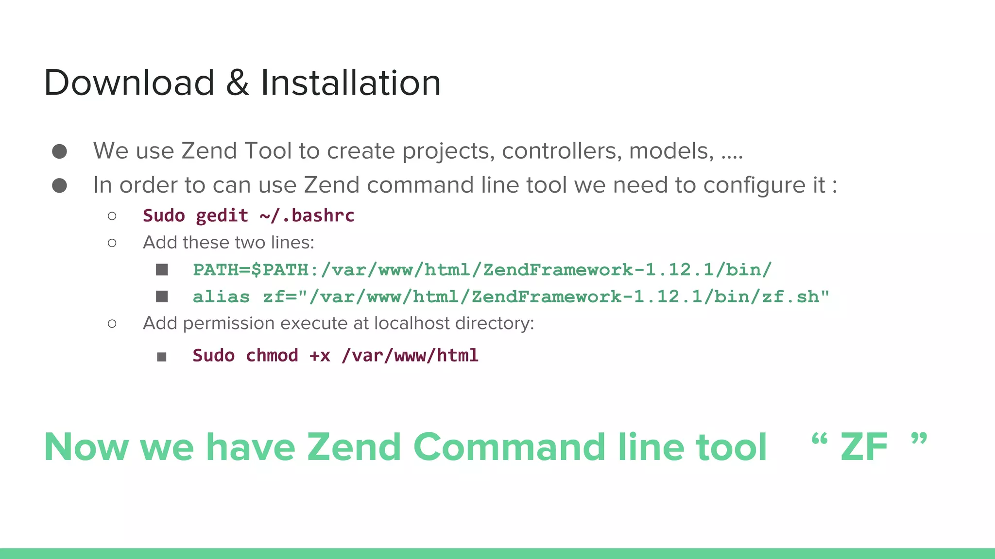 Download & Installation
● We use Zend Tool to create projects, controllers, models, ….
● In order to can use Zend command line tool we need to configure it :
○ Sudo gedit ~/.bashrc
○ Add these two lines:
■ PATH=$PATH:/var/www/html/ZendFramework-1.12.1/bin/
■ alias zf="/var/www/html/ZendFramework-1.12.1/bin/zf.sh"
○ Add permission execute at localhost directory:
■ Sudo chmod +x /var/www/html
Now we have Zend Command line tool “ ZF ”
 