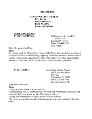 RESUME FOR
DENNIS WILLIAM DIERKES
P.O. Box 48
Rayland,OH 43943
DOB 7/23/1973
Phone 740-296-8006
WORK EXPERIENCE
3/12/2015 to 3/23/2016 Williamstown Services LLC
772 Forever LN
Ligonier,PA 15658
Phone 304-449-2727
Julia Nuttles
Title: Electrician(Coal Mine)
Tasks:
Do contract work for Alliance Coal Tunnel Ridge Mine doing the following: General
Maintence, eletrical trouble shooting, replacing electrical components and mechanical
parts on various mining equipment, weekly permissability on certain equipment and
preventive maintenance such as servicing and greasing various equipment.
5/12/14 to 1/28/15 Compliance Staffing Agency
160 Technology Drive
Suite 202
Canonsburg,PA 15317
Phone 724-514-7656
Jennifer Mihelcic(HR)
Title: Shift Supervisor
Tasks:
Lining up the men on their work for the day
Communicating with the shift before on following with what they're working on and
letting the shift know where we left off for them to pick up
Making sure that the men are doing the tasks that are required
Filing reports on production, safety, attendence, and hours and emailing to the main
office
 