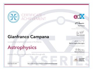 Associate Professor
Australian National University
Paul Francis
Professor
Australian National University
Brian Schmidt
Marnie Hughes-Warrington
Deputy Vice-Chancellor (Academic)
Australian National University
Richard Robinson
ANU Online Lead
Australian National University
XSERIES CERTIFICATE Verify the authenticity of this certificate at
CERTIFICATE
ACHIEVEMENT
of
Gianfranco Campana
successfully completed all courses in the XSeries
Astrophysics
a series of four courses offered by ANUx through edX.
Issued June 03, 2015 https://verify.edx.org/cert/fd44cbe7ee50424eb4854403b8ab4b88
 