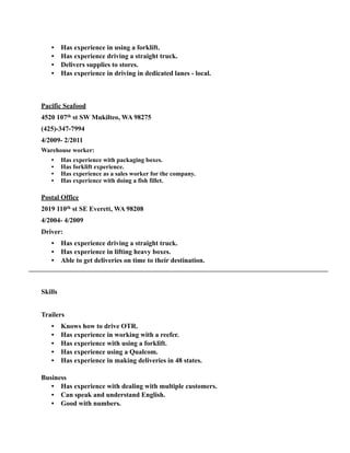 • Has experience in using a forklift.
• Has experience driving a straight truck.
• Delivers supplies to stores.
• Has experience in driving in dedicated lanes - local.
!
!
Pacific Seafood
4520 107th st SW Mukilteo, WA 98275
(425)-347-7994
4/2009- 2/2011
Warehouse worker:
• Has experience with packaging boxes.
• Has forklift experience.
• Has experience as a sales worker for the company.
• Has experience with doing a fish fillet.
!
Postal Office
2019 110th st SE Everett, WA 98208
4/2004- 4/2009
Driver:
• Has experience driving a straight truck.
• Has experience in lifting heavy boxes.
• Able to get deliveries on time to their destination.
!
Skills
Trailers
• Knows how to drive OTR.
• Has experience in working with a reefer.
• Has experience with using a forklift.
• Has experience using a Qualcom.
• Has experience in making deliveries in 48 states.
!
Business
• Has experience with dealing with multiple customers.
• Can speak and understand English.
• Good with numbers.
 