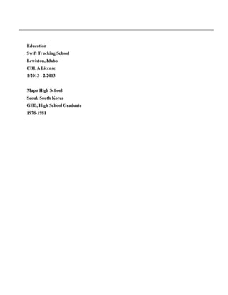 !
Education
Swift Trucking School
Lewiston, Idaho
CDLA License
1/2012 - 2/2013
!
Mapo High School
Seoul, South Korea
GED, High School Graduate
1978-1981
 