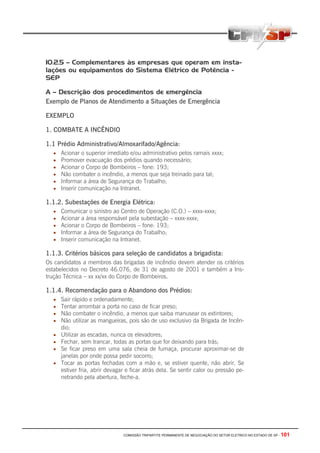 10.2.5 – Complementares às empresas que operam em insta-
lações ou equipamentos do Sistema Elétrico de Potência -
SEP

A – Descrição dos procedimentos de emergência
Exemplo de Planos de Atendimento a Situações de Emergência

EXEMPLO

1. COMBATE A INCÊNDIO

1.1 Prédio Administrativo/Almoxarifado/Agência:
  •   Acionar o superior imediato e/ou administrativo pelos ramais xxxx;
  •   Promover evacuação dos prédios quando necessário;
  •   Acionar o Corpo de Bombeiros – fone: 193;
  •   Não combater o incêndio, a menos que seja treinado para tal;
  •   Informar a área de Segurança do Trabalho;
  •   Inserir comunicação na Intranet.

1.1.2. Subestações de Energia Elétrica:
  •   Comunicar o sinistro ao Centro de Operação (C.O.) – xxxx-xxxx;
  •   Acionar a área responsável pela subestação – xxxx-xxxx;
  •   Acionar o Corpo de Bombeiros – fone: 193;
  •   Informar a área de Segurança do Trabalho;
  •   Inserir comunicação na Intranet.

1.1.3. Critérios básicos para seleção de candidatos a brigadista:
Os candidatos a membros das brigadas de incêndio devem atender os critérios
estabelecidos no Decreto 46.076, de 31 de agosto de 2001 e também a Ins-
trução Técnica – xx xx/xx do Corpo de Bombeiros.

1.1.4. Recomendação para o Abandono dos Prédios:
  •   Sair rápido e ordenadamente;
  •   Tentar arrombar a porta no caso de ficar preso;
  •   Não combater o incêndio, a menos que saiba manusear os extintores;
  •   Não utilizar as mangueiras, pois são de uso exclusivo da Brigada de Incên-
      dio;
  •   Utilizar as escadas, nunca os elevadores;
  •   Fechar, sem trancar, todas as portas que for deixando para trás;
  •   Se ficar preso em uma sala cheia de fumaça, procurar aproximar-se de
      janelas por onde possa pedir socorro;
  •   Tocar as portas fechadas com a mão e, se estiver quente, não abrir. Se
      estiver fria, abrir devagar e ficar atrás dela. Se sentir calor ou pressão pe-
      netrando pela abertura, feche-a.




                                COMISSÃO TRIPARTITE PERMANENTE DE NEGOCIAÇÃO DO SETOR ELETRICO NO ESTADO DE SP -   101
 