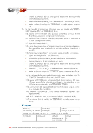 •     solicitar autorização do CO para ligar os dispositivos de religamento
                                  automático dos disjuntores;
                            •     informar CO /COS e SERVIÇO DE CAMPO sobre a normalização da SE;
                            •     anotar no livro de registro do “OPERADOR” os dados sobre a ocorrên-
                                  cia.
                       9.   Se na inspeção for encontrada falha que pode ser isolada pelo “OPERA-
                            DOR” (situação 05.2), o “OPERADOR” deve:
                            9.1. isolar o componente com falha que está causando a operação do relé
                                 de proteção, de acordo com procedimento básico;
                            9.2. informar CO e COS sobre a situação encontrada e que irá normalizar a
                                SE com o componente isolado;
                            9.3. ligar disjuntor geral de AT;
                            9.3.1.se o disjuntor geral de AT desligar novamente, anotar os relés opera-
                                dos, normalizar suas sinalizações e proceder conforme descrito no i-
                                tem 10;
                            9.3.2.se o disjuntor geral de AT permanecer ligado, proceder como segue:
                            •     ligar o disjuntor geral de 15kV, se houver;
                            •     avisar CO e aguardar autorização para energizar os alimentadores;
                            •     ligar os disjuntores de alimentadores, um a um;
                            •     solicitar autorização do CO para ligar os dispositivos de religamento
                                  automático dos disjuntores;
                            •     informar CO /COS e SERVIÇO DE CAMPO sobre a normalização da SE;
                            •     anotar no livro de registro do “OPERADOR” os dados sobre a ocorrência.

                            10. Se na inspeção for encontrada falha que não pode ser isolada pelo “O-
                                PERADOR” (situação 05.3), o “OPERADOR” deve:
                            10.1. avisar o CO /COS sobre a impossibilidade de normalizar a SE, espe-
                                cificando a ocorrência, o horário previsto para normalização e as pro-
                                vidências a serem tomadas pelo SERVIÇO DE CAMPO;
                            10.2. verificar com CO a possibilidade de transferência de carga e auxiliá-
                                lo na execução das manobras;
                            10.3. informar o SERVIÇO DE CAMPO sobre a ocorrência e aguardar a cor-
                                reção da falha;
                            10.4. após correção da falha, contatar CO /COS para normalizar a SE;
                            10.5. anotar no livro de registro do “OPERADOR” os dados sobre a ocor-
                                rência.

                       Exemplo
                        ASSUNTO:                          SEGMENTO:                      STATUS:
                        10 – Segurança do Trabalho        Subestações                    Validação: 21/10/04
                        TAREFA: INSPEÇÃO GERAL EM TP’S E TC’S EXTERNOS DE ALTA TENSÃO
                        REFERENCIA               APROVAÇÃO                VIGÊNCIA              VERSÃO
                                                                          Até implantação de    V-1
                                                                          novas tecnologias




104 - COMISSÃO TRIPARTITE PERMANENTE DE NEGOCIAÇÃO DO SETOR ELETRICO NO ESTADO DE SP
 