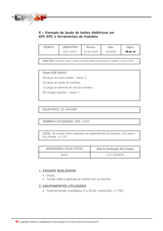 E – Exemplo de laudo de testes dielétricos em
                       EPI, EPC e ferramentas de trabalho


                           EXEMPLO            LABORATÓRIO             Número:            Data:             Página:
                                               EPI’s e EPC’s        24 DS 04/05        25/04/05           96 de 15


                           OBJETIVO: Inspeção visual e teste de tensão elétrica aplicada em bastões, varas e EPI’s.



                           Objeto SOB ENSAIO:
                           06 peças de luvas isolante – classe 2;
                           05 peças de bastão de manobra;
                           15 peças de elemento de vara de manobra;
                           08 mangas isolantes – classe 2;




                           SOLICITANTE: S/E ANHEMBI



                           NORMA(S) UTILIZADA(S): NBR 11854.



                           LOCAL: Os ensaios foram realizados nas dependências da Empresa, com sede à
                           Rua Peroba , nº 142



                              RESPONSÁVEL PELOS TESTES                          Data da Realização dos Ensaios

                                             Nome                                       12 e 25/04/05




                       1. ENSAIOS REALIZADOS
                           • Visual;
                           • Tensão elétrica aplicada de acordo com as normas.

                       2. EQUIPAMENTOS UTILIZADOS
                           • Fonte de tensão monofásica, 0 a 50 kV, marca Elen, n° 293;




96 - COMISSÃO TRIPARTITE PERMANENTE DE NEGOCIAÇÃO DO SETOR ELETRICO NO ESTADO DE SP
 